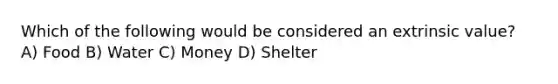 Which of the following would be considered an extrinsic value? A) Food B) Water C) Money D) Shelter