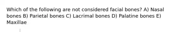 Which of the following are not considered facial bones? A) Nasal bones B) Parietal bones C) Lacrimal bones D) Palatine bones E) Maxillae