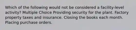 Which of the following would not be considered a facility-level activity? Multiple Choice Providing security for the plant. Factory property taxes and insurance. Closing the books each month. Placing purchase orders.