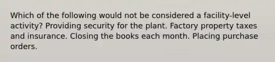 Which of the following would not be considered a facility-level activity? Providing security for the plant. Factory property taxes and insurance. Closing the books each month. Placing purchase orders.