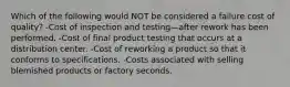 Which of the following would NOT be considered a failure cost of quality? -Cost of inspection and testing—after rework has been performed. -Cost of final product testing that occurs at a distribution center. -Cost of reworking a product so that it conforms to specifications. -Costs associated with selling blemished products or factory seconds.