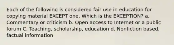 Each of the following is considered fair use in education for copying material EXCEPT one. Which is the EXCEPTION? a. Commentary or criticism b. Open access to Internet or a public forum C. Teaching, scholarship, education d. Nonfiction based, factual information