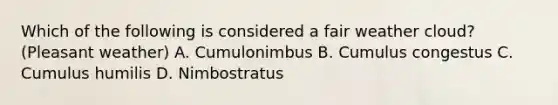 Which of the following is considered a fair weather cloud? (Pleasant weather) A. Cumulonimbus B. Cumulus congestus C. Cumulus humilis D. Nimbostratus