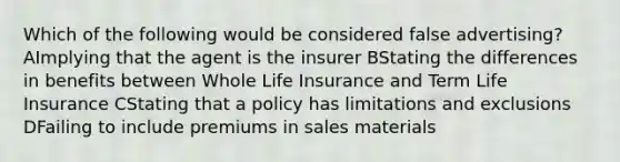 Which of the following would be considered false advertising? AImplying that the agent is the insurer BStating the differences in benefits between Whole Life Insurance and Term Life Insurance CStating that a policy has limitations and exclusions DFailing to include premiums in sales materials