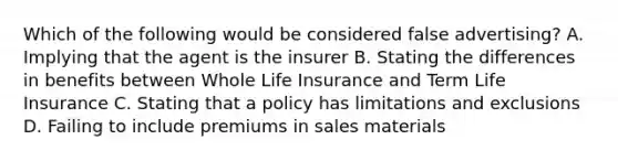 Which of the following would be considered false advertising? A. Implying that the agent is the insurer B. Stating the differences in benefits between Whole Life Insurance and Term Life Insurance C. Stating that a policy has limitations and exclusions D. Failing to include premiums in sales materials