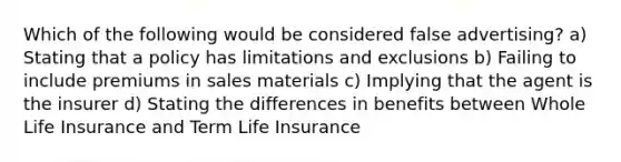 Which of the following would be considered false advertising? a) Stating that a policy has limitations and exclusions b) Failing to include premiums in sales materials c) Implying that the agent is the insurer d) Stating the differences in benefits between Whole Life Insurance and Term Life Insurance