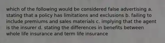 which of the following would be considered false advertising a. stating that a policy has limitations and exclusions b. failing to include premiums and sales materials c. implying that the agent is the insurer d. stating the differences in benefits between whole life insurance and term life insurance