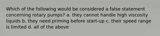 Which of the following would be considered a false statement concerning rotary pumps? a. they cannot handle high viscosity liquids b. they need priming before start-up c. their speed range is limited d. all of the above
