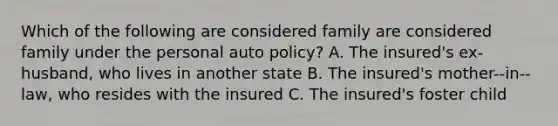 Which of the following are considered family are considered family under the personal auto policy? A. The insured's ex-husband, who lives in another state B. The insured's mother--in--law, who resides with the insured C. The insured's foster child