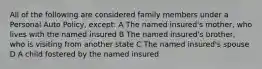 All of the following are considered family members under a Personal Auto Policy, except: A The named insured's mother, who lives with the named insured B The named insured's brother, who is visiting from another state C The named insured's spouse D A child fostered by the named insured