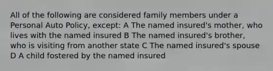 All of the following are considered family members under a Personal Auto Policy, except: A The named insured's mother, who lives with the named insured B The named insured's brother, who is visiting from another state C The named insured's spouse D A child fostered by the named insured