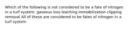 Which of the following is not considered to be a fate of nitrogen in a turf system: gaseous loss leaching immobilization clipping removal All of these are considered to be fates of nitrogen in a turf system