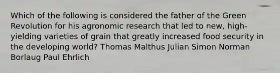 Which of the following is considered the father of the Green Revolution for his agronomic research that led to new, high-yielding varieties of grain that greatly increased food security in the developing world? Thomas Malthus Julian Simon Norman Borlaug Paul Ehrlich