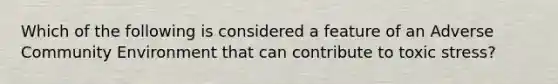 Which of the following is considered a feature of an Adverse Community Environment that can contribute to toxic stress?