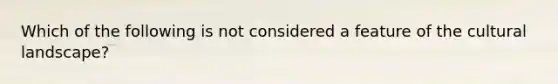 Which of the following is not considered a feature of the cultural landscape?