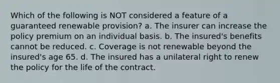 Which of the following is NOT considered a feature of a guaranteed renewable provision? a. The insurer can increase the policy premium on an individual basis. b. The insured's benefits cannot be reduced. c. Coverage is not renewable beyond the insured's age 65. d. The insured has a unilateral right to renew the policy for the life of the contract.