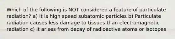 Which of the following is NOT considered a feature of particulate radiation? a) It is high speed <a href='https://www.questionai.com/knowledge/kEPDFoKa0c-subatomic-particles' class='anchor-knowledge'>subatomic particles</a> b) Particulate radiation causes less damage to tissues than electromagnetic radiation c) It arises from decay of radioactive atoms or isotopes