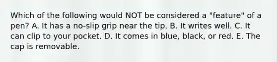 Which of the following would NOT be considered a​ "feature" of a​ pen? A. It has a​ no-slip grip near the tip. B. It writes well. C. It can clip to your pocket. D. It comes in​ blue, black, or red. E. The cap is removable.