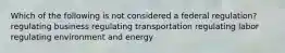 Which of the following is not considered a federal regulation? regulating business regulating transportation regulating labor regulating environment and energy