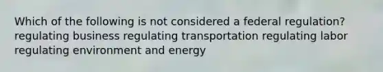 Which of the following is not considered a federal regulation? regulating business regulating transportation regulating labor regulating environment and energy