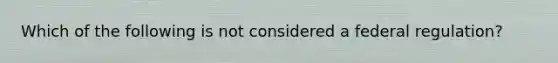 Which of the following is not considered a federal regulation?