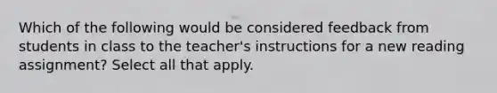 Which of the following would be considered feedback from students in class to the teacher's instructions for a new reading assignment? Select all that apply.