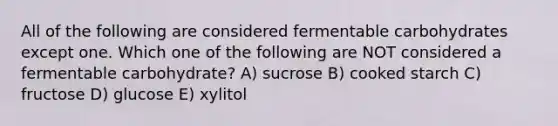 All of the following are considered fermentable carbohydrates except one. Which one of the following are NOT considered a fermentable carbohydrate? A) sucrose B) cooked starch C) fructose D) glucose E) xylitol