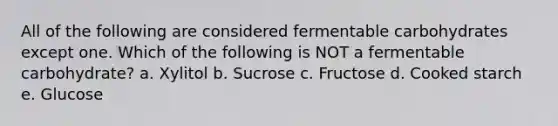 All of the following are considered fermentable carbohydrates except one. Which of the following is NOT a fermentable carbohydrate? a. Xylitol b. Sucrose c. Fructose d. Cooked starch e. Glucose