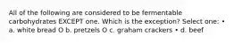 All of the following are considered to be fermentable carbohydrates EXCEPT one. Which is the exception? Select one: • a. white bread O b. pretzels O c. graham crackers • d. beef