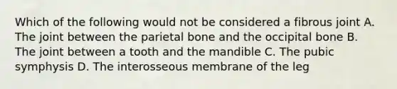 Which of the following would not be considered a fibrous joint A. The joint between the parietal bone and the occipital bone B. The joint between a tooth and the mandible C. The pubic symphysis D. The interosseous membrane of the leg