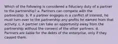 Which of the following is considered a fiduciary duty of a partner to the partnership? a. Partners can compete with the partnership. b. If a partner engages in a conflict of interest, he must turn over to the partnership any profits he earned from that activity. c. A partner can take an opportunity away from the partnership without the consent of the other partners. d. Partners are liable for the debts of the enterprise, only if they caused them.