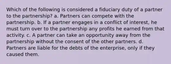 Which of the following is considered a fiduciary duty of a partner to the partnership? a. Partners can compete with the partnership. b. If a partner engages in a conflict of interest, he must turn over to the partnership any profits he earned from that activity. c. A partner can take an opportunity away from the partnership without the consent of the other partners. d. Partners are liable for the debts of the enterprise, only if they caused them.