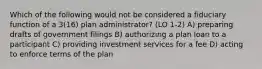 Which of the following would not be considered a fiduciary function of a 3(16) plan administrator? (LO 1-2) A) preparing drafts of government filings B) authorizing a plan loan to a participant C) providing investment services for a fee D) acting to enforce terms of the plan