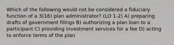 Which of the following would not be considered a fiduciary function of a 3(16) plan administrator? (LO 1-2) A) preparing drafts of government filings B) authorizing a plan loan to a participant C) providing investment services for a fee D) acting to enforce terms of the plan