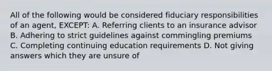 All of the following would be considered fiduciary responsibilities of an agent, EXCEPT: A. Referring clients to an insurance advisor B. Adhering to strict guidelines against commingling premiums C. Completing continuing education requirements D. Not giving answers which they are unsure of