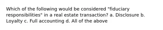 Which of the following would be considered "fiduciary responsibilities" in a real estate transaction? a. Disclosure b. Loyalty c. Full accounting d. All of the above