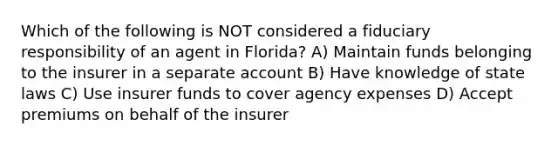 Which of the following is NOT considered a fiduciary responsibility of an agent in Florida? A) Maintain funds belonging to the insurer in a separate account B) Have knowledge of state laws C) Use insurer funds to cover agency expenses D) Accept premiums on behalf of the insurer