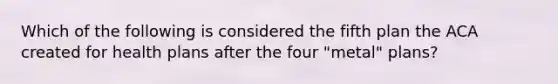 Which of the following is considered the fifth plan the ACA created for health plans after the four "metal" plans?