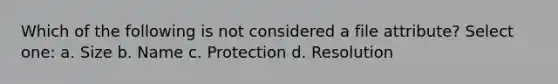 Which of the following is not considered a file attribute? Select one: a. Size b. Name c. Protection d. Resolution