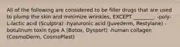 All of the following are considered to be filler drugs that are used to plump the skin and minimize wrinkles, EXCEPT ________. -poly-L-lactic acid (Sculptra) -hyaluronic acid (Juvederm, Restylane) -botulinum toxin type A (Botox, Dysport) -human collagen (CosmoDerm, CosmoPlast)