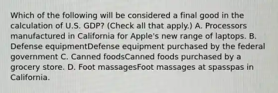 Which of the following will be considered a final good in the calculation of U.S.​ GDP? ​(Check all that apply​.) A. Processors manufactured in California for Apple's new range of laptops. B. Defense equipmentDefense equipment purchased by the federal government C. Canned foodsCanned foods purchased by a grocery store. D. Foot massagesFoot massages at spasspas in California.