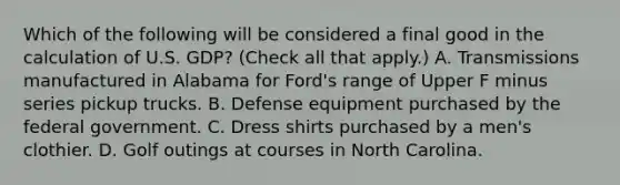 Which of the following will be considered a final good in the calculation of U.S.​ GDP? ​(Check all that apply​.) A. Transmissions manufactured in Alabama for Ford's range of Upper F minus series pickup trucks. B. Defense equipment purchased by the federal government. C. Dress shirts purchased by a men's clothier. D. Golf outings at courses in North Carolina.