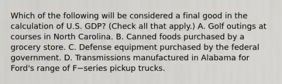 Which of the following will be considered a final good in the calculation of U.S.​ GDP? ​(Check all that apply​.) A. Golf outings at courses in North Carolina. B. Canned foods purchased by a grocery store. C. Defense equipment purchased by the federal government. D. Transmissions manufactured in Alabama for Ford's range of F−series pickup trucks.