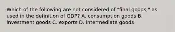 Which of the following are not considered of "final goods," as used in the definition of GDP? A. consumption goods B. investment goods C. exports D. intermediate goods