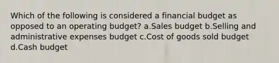 Which of the following is considered a financial budget as opposed to an operating budget? a.Sales budget b.Selling and administrative expenses budget c.Cost of goods sold budget d.Cash budget