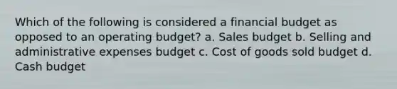 Which of the following is considered a financial budget as opposed to an operating budget? a. Sales budget b. Selling and administrative expenses budget c. Cost of goods sold budget d. Cash budget