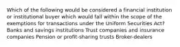 Which of the following would be considered a financial institution or institutional buyer which would fall within the scope of the exemptions for transactions under the Uniform Securities Act? Banks and savings institutions Trust companies and insurance companies Pension or profit-sharing trusts Broker-dealers