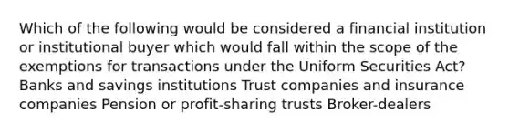 Which of the following would be considered a financial institution or institutional buyer which would fall within the scope of the exemptions for transactions under the Uniform Securities Act? Banks and savings institutions Trust companies and insurance companies Pension or profit-sharing trusts Broker-dealers