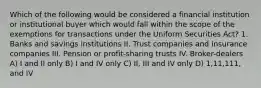 Which of the following would be considered a financial institution or institutional buyer which would fall within the scope of the exemptions for transactions under the Uniform Securities Act? 1. Banks and savings institutions II. Trust companies and insurance companies III. Pension or profit-sharing trusts IV. Broker-dealers A) I and II only B) I and IV only C) II, III and IV only D) 1,11,111, and IV