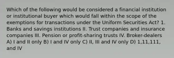 Which of the following would be considered a financial institution or institutional buyer which would fall within the scope of the exemptions for transactions under the Uniform Securities Act? 1. Banks and savings institutions II. Trust companies and insurance companies III. Pension or profit-sharing trusts IV. Broker-dealers A) I and II only B) I and IV only C) II, III and IV only D) 1,11,111, and IV